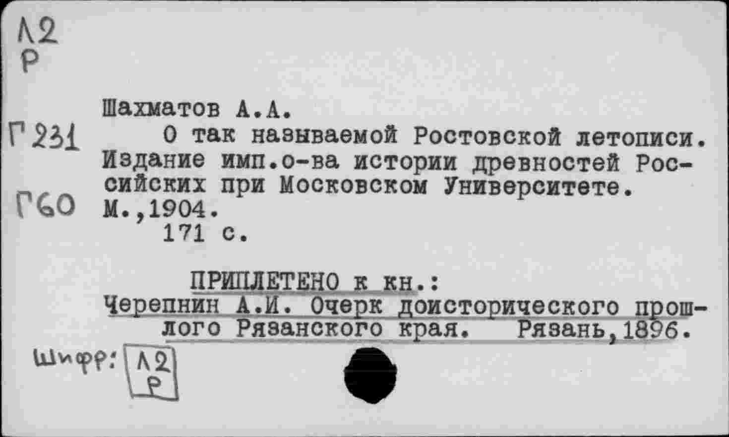 ﻿К2 P
Шахматов А.А.
Г	0 так называемой Ростовской летописи.
Издание имп.о-ва истории древностей Рос-сийских при Московском Университете.
ГСО М.,1904.
171 с.
ПРИПЛЕТЕНО к кн.:
Черепнин А.И. Очерк доисторического прошлого Рязанского края. Рязань,1896.
